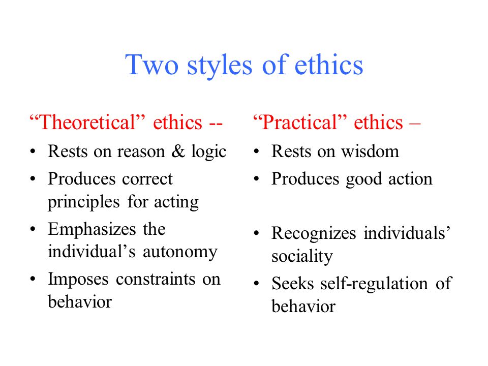 Two styles of ethics Theoretical ethics -- Rests on reason & logic Produces correct principles for acting Emphasizes the individual’s autonomy Imposes constraints on behavior Practical ethics – Rests on wisdom Produces good action Recognizes individuals’ sociality Seeks self-regulation of behavior