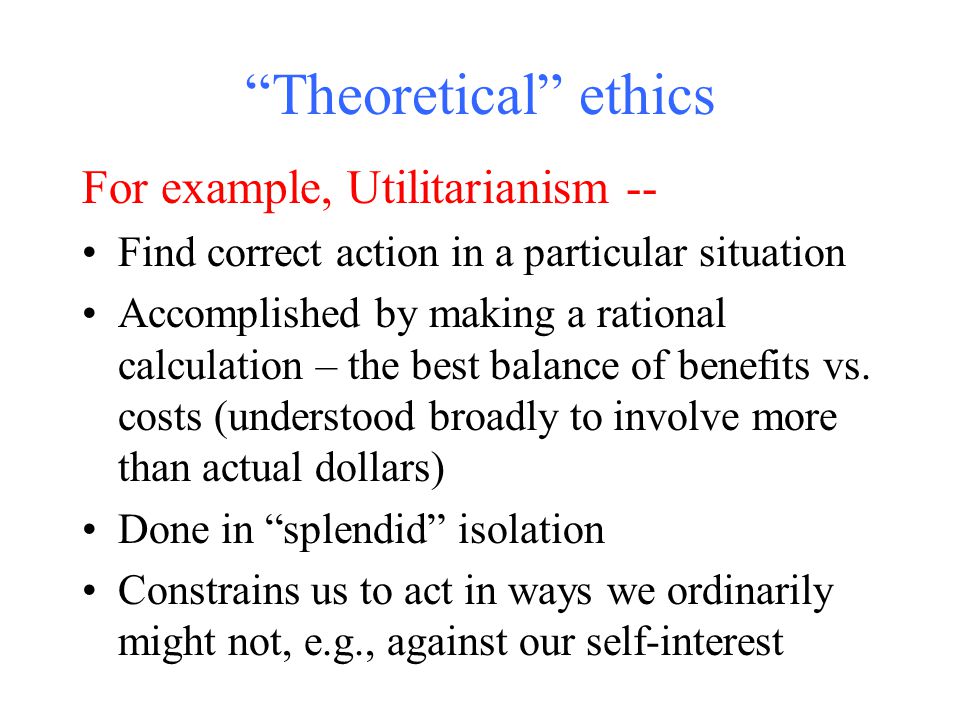 Theoretical ethics For example, Utilitarianism -- Find correct action in a particular situation Accomplished by making a rational calculation – the best balance of benefits vs.