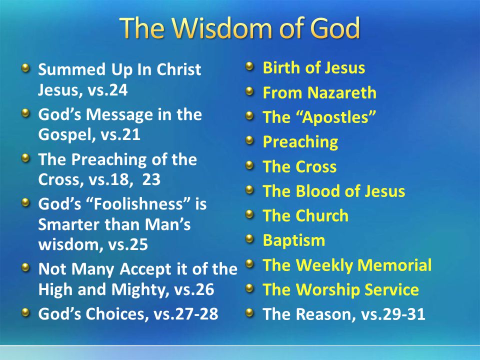 Summed Up In Christ Jesus, vs.24 God’s Message in the Gospel, vs.21 The Preaching of the Cross, vs.18, 23 God’s Foolishness is Smarter than Man’s wisdom, vs.25 Not Many Accept it of the High and Mighty, vs.26 God’s Choices, vs Birth of Jesus From Nazareth The Apostles Preaching The Cross The Blood of Jesus The Church Baptism The Weekly Memorial The Worship Service The Reason, vs.29-31