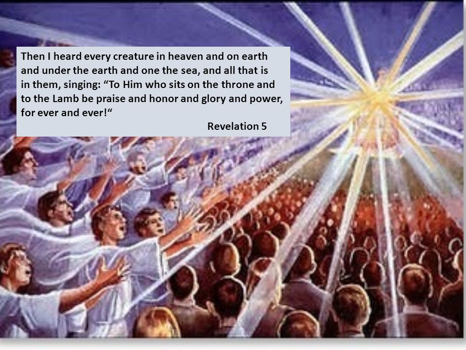 Then I heard every creature in heaven and on earth and under the earth and one the sea, and all that is in them, singing: To Him who sits on the throne and to the Lamb be praise and honor and glory and power, for ever and ever! Revelation 5