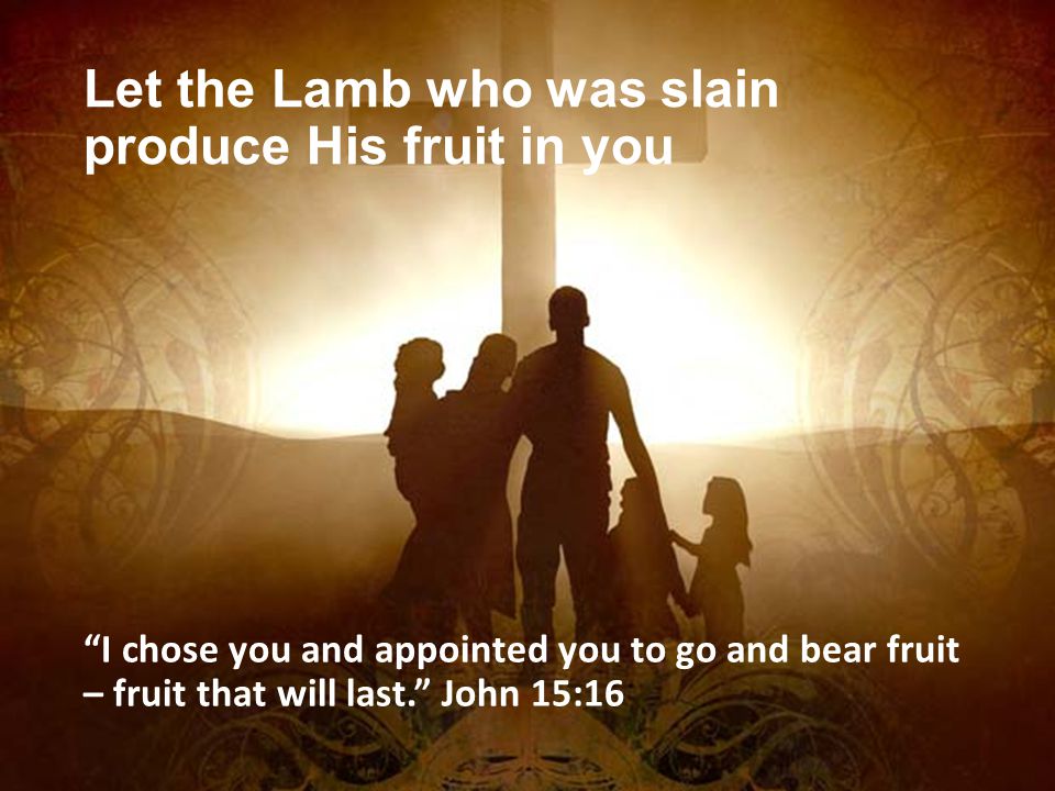 Let the Lamb who was slain produce His fruit in you I chose you and appointed you to go and bear fruit – fruit that will last. John 15:16