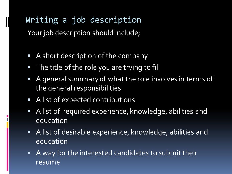 Writing a job description Your job description should include;  A short description of the company  The title of the role you are trying to fill  A general summary of what the role involves in terms of the general responsibilities  A list of expected contributions  A list of required experience, knowledge, abilities and education  A list of desirable experience, knowledge, abilities and education  A way for the interested candidates to submit their resume