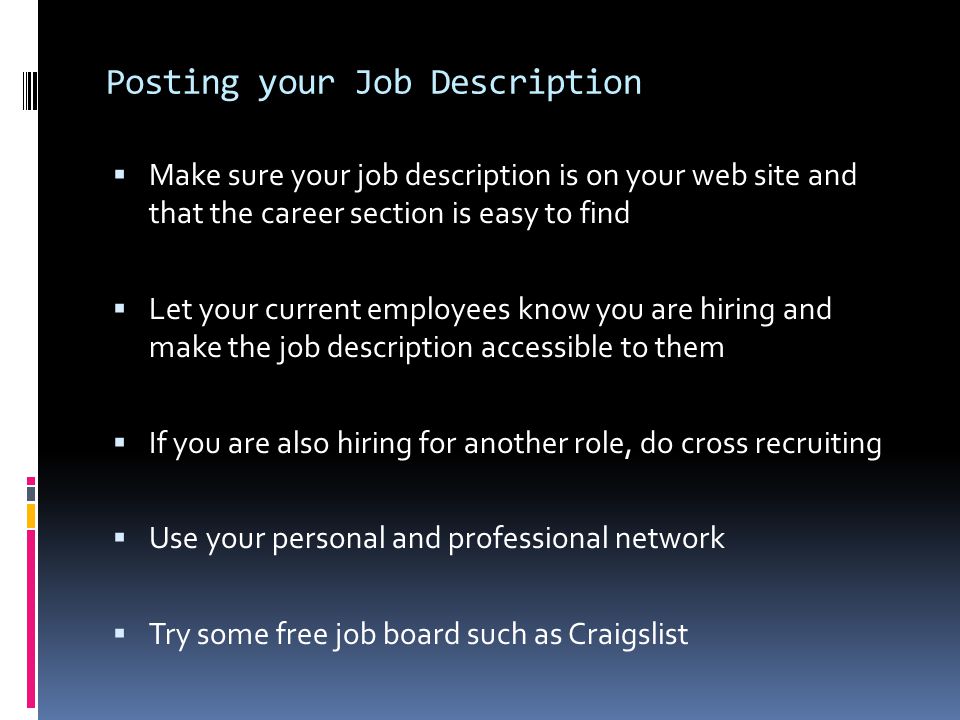 Posting your Job Description  Make sure your job description is on your web site and that the career section is easy to find  Let your current employees know you are hiring and make the job description accessible to them  If you are also hiring for another role, do cross recruiting  Use your personal and professional network  Try some free job board such as Craigslist