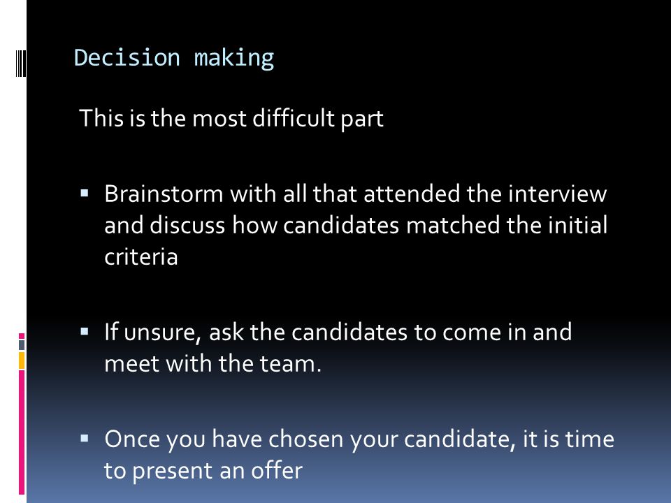 Decision making This is the most difficult part  Brainstorm with all that attended the interview and discuss how candidates matched the initial criteria  If unsure, ask the candidates to come in and meet with the team.