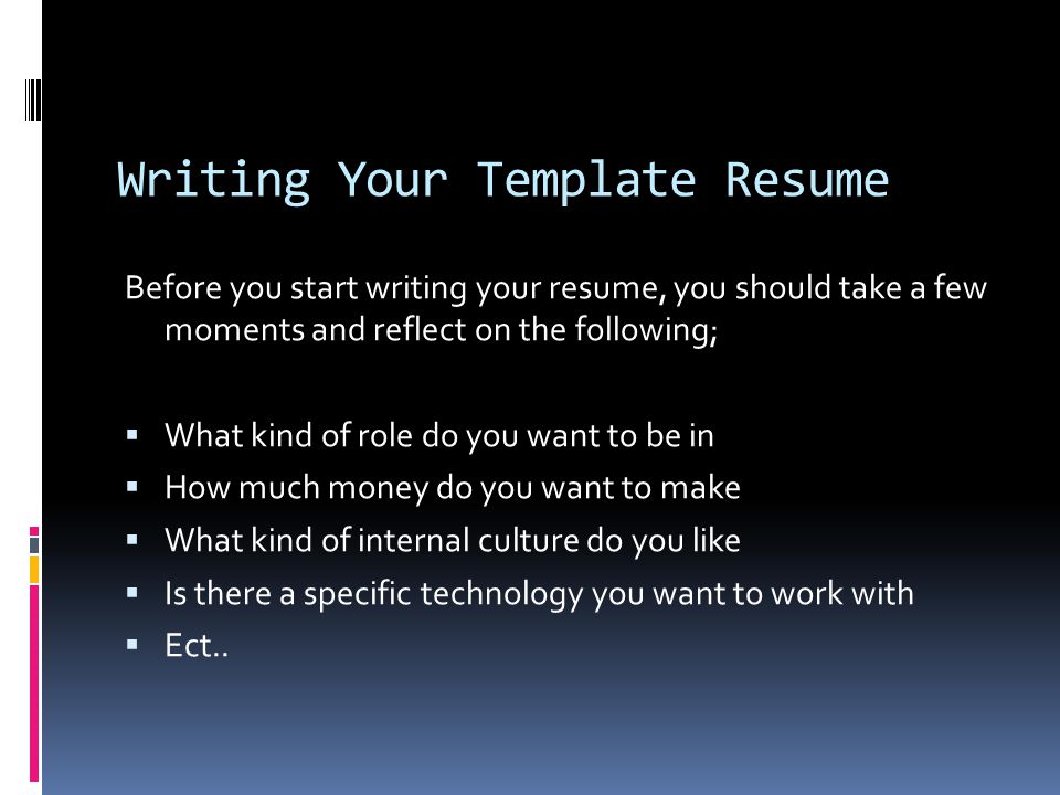 Writing Your Template Resume Before you start writing your resume, you should take a few moments and reflect on the following;  What kind of role do you want to be in  How much money do you want to make  What kind of internal culture do you like  Is there a specific technology you want to work with  Ect..
