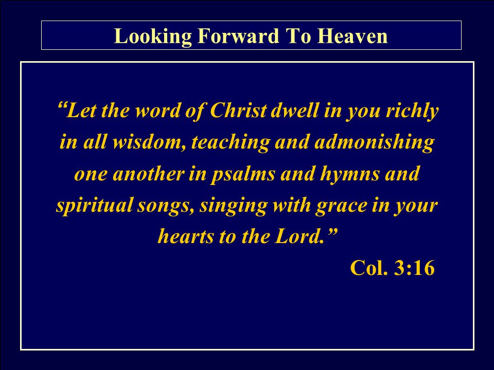 Looking Forward To Heaven Let the word of Christ dwell in you richly in all wisdom, teaching and admonishing one another in psalms and hymns and spiritual songs, singing with grace in your hearts to the Lord. Col.