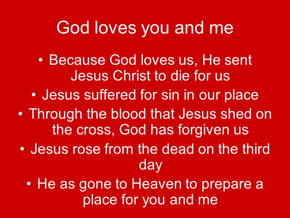 God loves you and me Because God loves us, He sent Jesus Christ to die for us Jesus suffered for sin in our place Through the blood that Jesus shed on the cross, God has forgiven us Jesus rose from the dead on the third day He as gone to Heaven to prepare a place for you and me