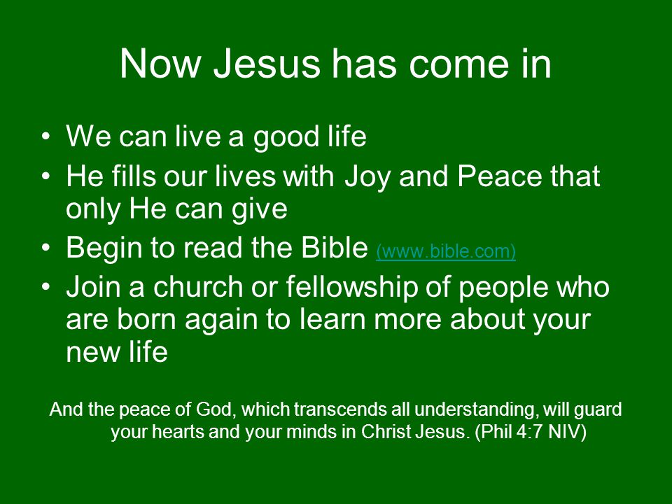 Now Jesus has come in We can live a good life He fills our lives with Joy and Peace that only He can give Begin to read the Bible (  (  Join a church or fellowship of people who are born again to learn more about your new life And the peace of God, which transcends all understanding, will guard your hearts and your minds in Christ Jesus.
