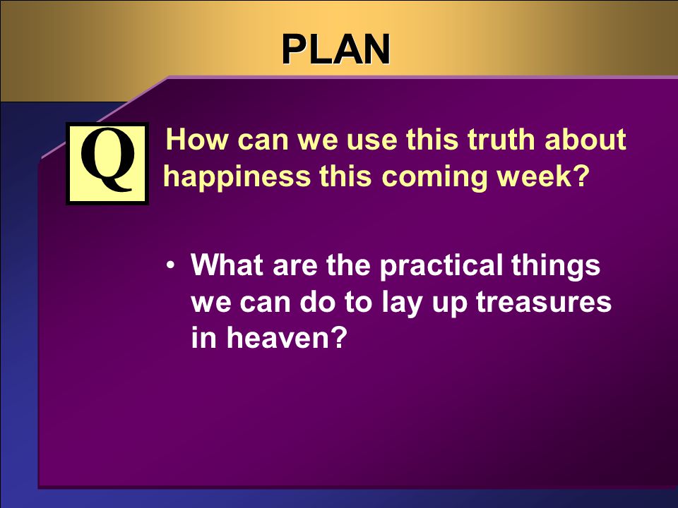 PLAN How can we use this truth about happiness this coming week.