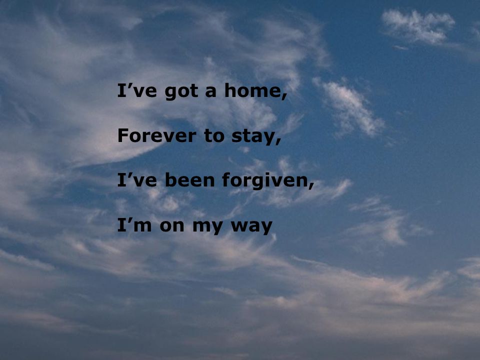 I’ve got a home, Forever to stay, I’ve been forgiven, I’m on my way