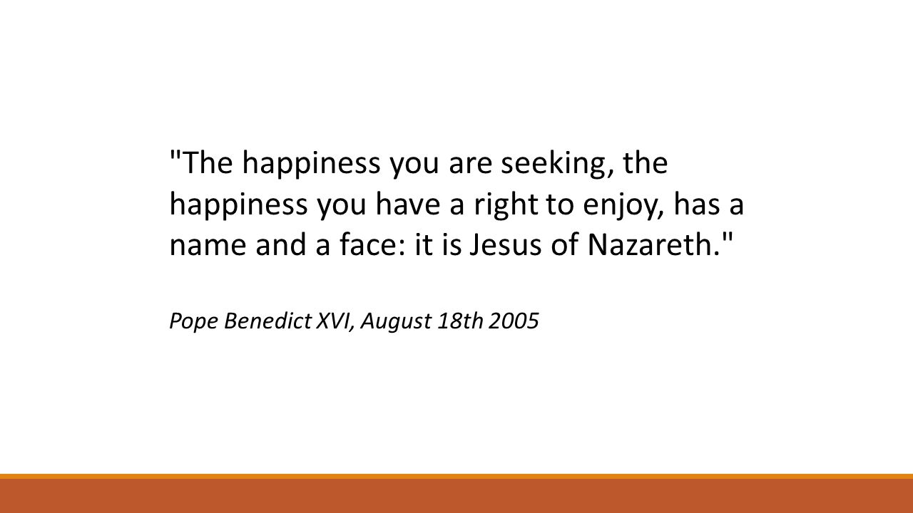 The happiness you are seeking, the happiness you have a right to enjoy, has a name and a face: it is Jesus of Nazareth. Pope Benedict XVI, August 18th 2005