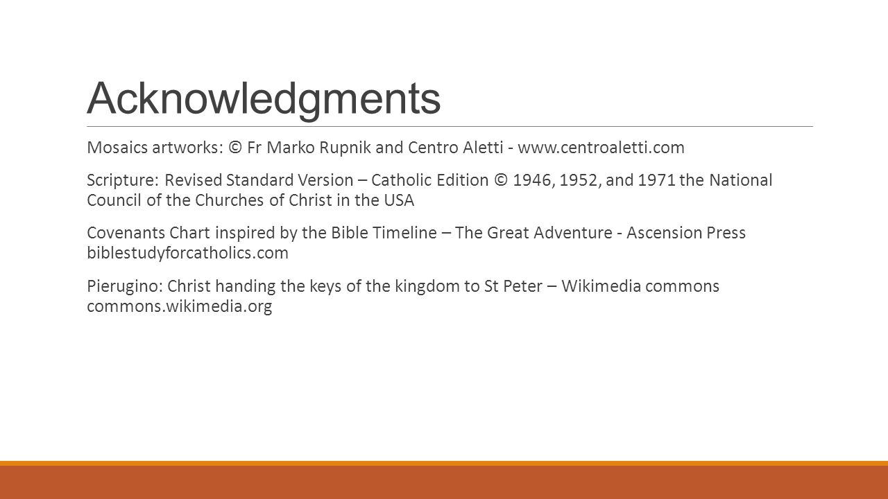 Acknowledgments Mosaics artworks: © Fr Marko Rupnik and Centro Aletti -   Scripture: Revised Standard Version – Catholic Edition © 1946, 1952, and 1971 the National Council of the Churches of Christ in the USA Covenants Chart inspired by the Bible Timeline – The Great Adventure - Ascension Press biblestudyforcatholics.com Pierugino: Christ handing the keys of the kingdom to St Peter – Wikimedia commons commons.wikimedia.org