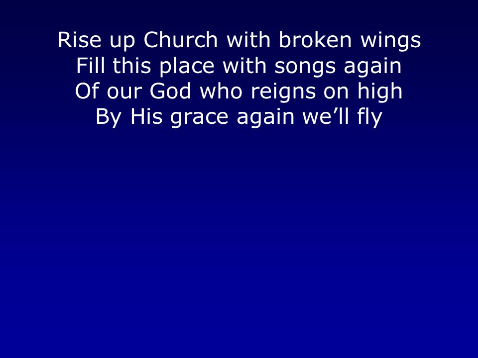 Rise up Church with broken wings Fill this place with songs again Of our God who reigns on high By His grace again we’ll fly