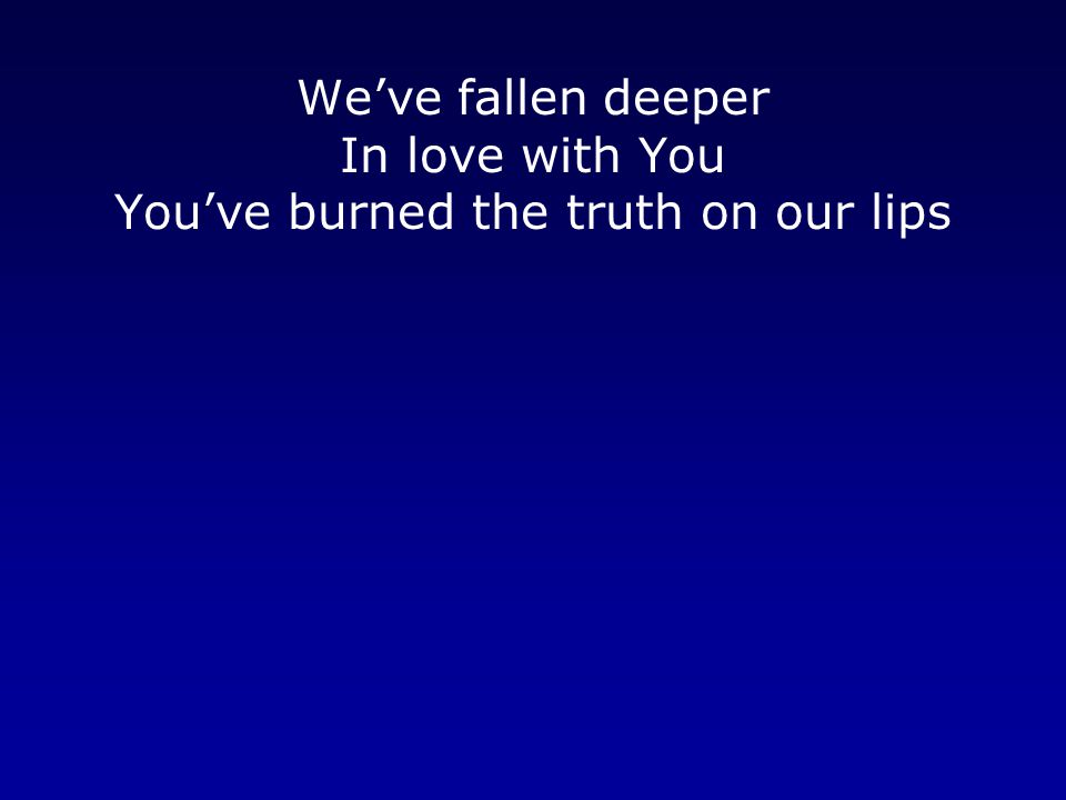We’ve fallen deeper In love with You You’ve burned the truth on our lips