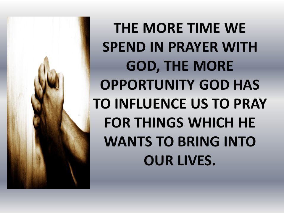 THE MORE TIME WE SPEND IN PRAYER WITH GOD, THE MORE OPPORTUNITY GOD HAS TO INFLUENCE US TO PRAY FOR THINGS WHICH HE WANTS TO BRING INTO OUR LIVES.