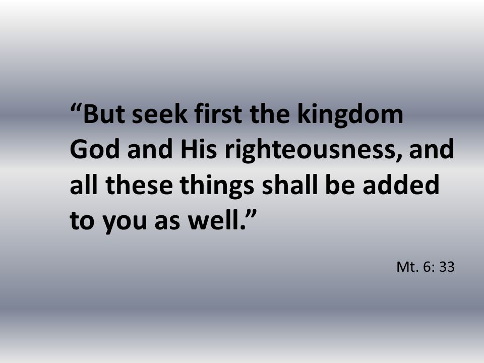 But seek first the kingdom God and His righteousness, and all these things shall be added to you as well. Mt.