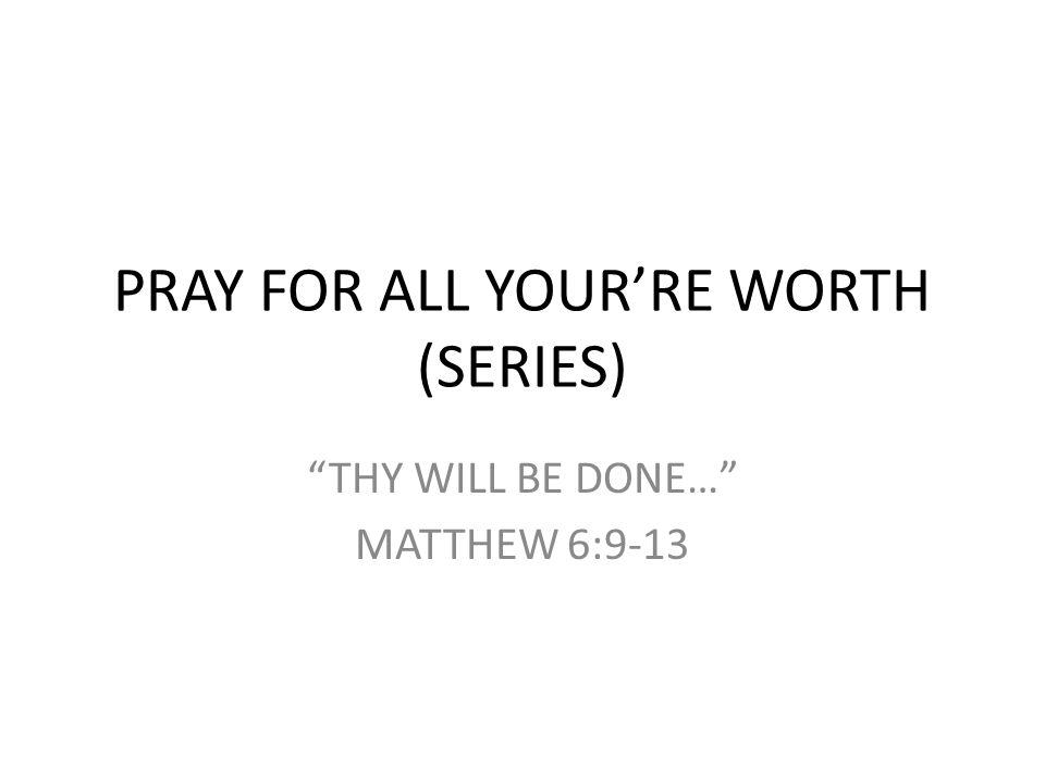 PRAY FOR ALL YOUR’RE WORTH (SERIES) THY WILL BE DONE… MATTHEW 6:9-13