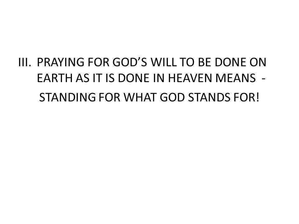 III.PRAYING FOR GOD’S WILL TO BE DONE ON EARTH AS IT IS DONE IN HEAVEN MEANS - STANDING FOR WHAT GOD STANDS FOR!
