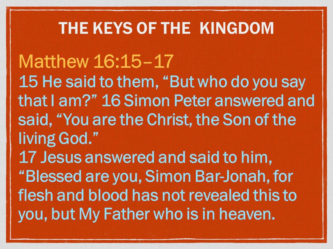 THE KEYS OF THE KINGDOM Matthew 16:15–17 15 He said to them, But who do you say that I am 16 Simon Peter answered and said, You are the Christ, the Son of the living God. 17 Jesus answered and said to him, Blessed are you, Simon Bar-Jonah, for flesh and blood has not revealed this to you, but My Father who is in heaven.
