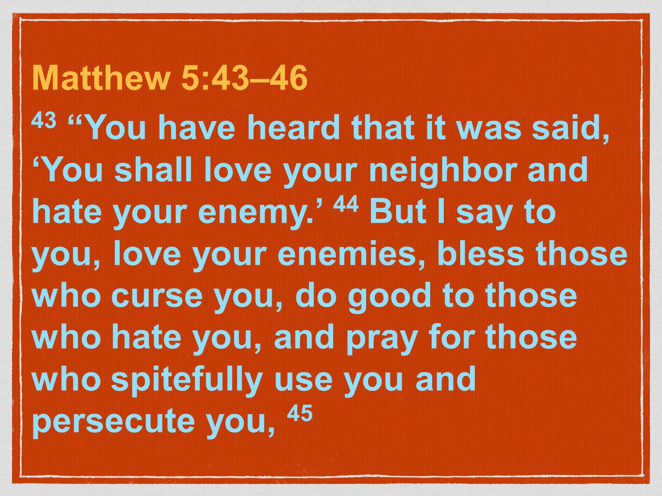 Matthew 5:43–46 43 You have heard that it was said, ‘You shall love your neighbor and hate your enemy.’ 44 But I say to you, love your enemies, bless those who curse you, do good to those who hate you, and pray for those who spitefully use you and persecute you, 45