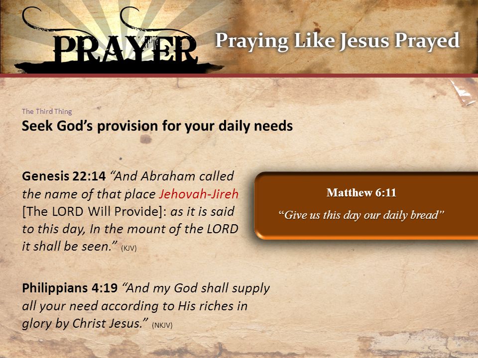 The Third Thing Seek God’s provision for your daily needs Matthew 6:11 Give us this day our daily bread Genesis 22:14 And Abraham called the name of that place Jehovah-Jireh [The LORD Will Provide]: as it is said to this day, In the mount of the LORD it shall be seen. (KJV) Philippians 4:19 And my God shall supply all your need according to His riches in glory by Christ Jesus. (NKJV)