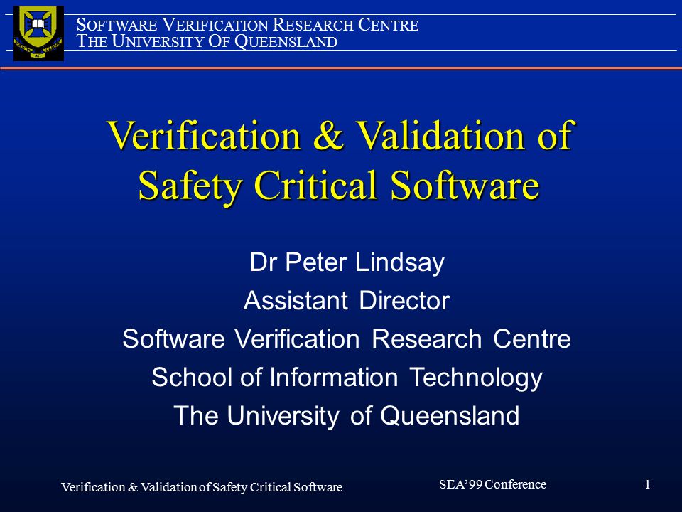 1 SEA’99 Conference Verification & Validation of Safety Critical Software Verification & Validation of Safety Critical Software Dr Peter Lindsay Assistant Director Software Verification Research Centre School of Information Technology The University of Queensland T HE U NIVERSITY O F Q UEENSLAND S OFTWARE V ERIFICATION R ESEARCH C ENTRE