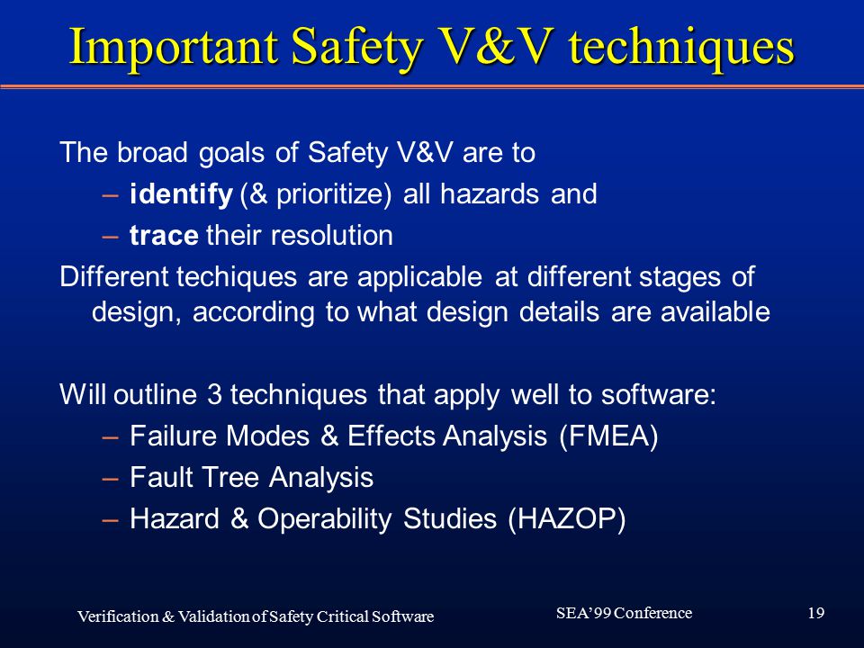 19 SEA’99 Conference Verification & Validation of Safety Critical Software Important Safety V&V techniques The broad goals of Safety V&V are to –identify (& prioritize) all hazards and –trace their resolution Different techiques are applicable at different stages of design, according to what design details are available Will outline 3 techniques that apply well to software: –Failure Modes & Effects Analysis (FMEA) –Fault Tree Analysis –Hazard & Operability Studies (HAZOP)