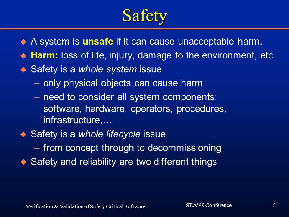 8 SEA’99 Conference Verification & Validation of Safety Critical Software Safety u A system is unsafe if it can cause unacceptable harm.