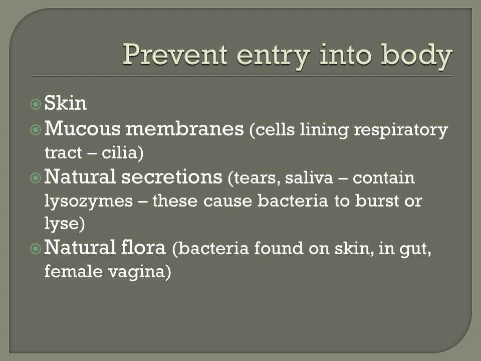  Skin  Mucous membranes (cells lining respiratory tract – cilia)  Natural secretions (tears, saliva – contain lysozymes – these cause bacteria to burst or lyse)  Natural flora (bacteria found on skin, in gut, female vagina)