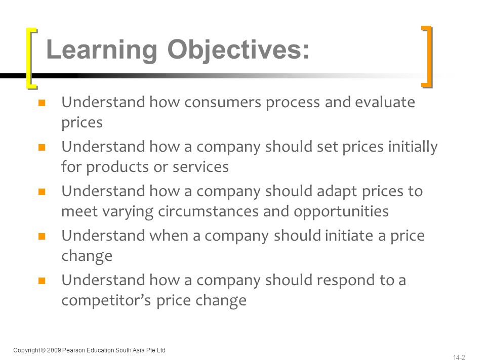 Copyright © 2009 Pearson Education South Asia Pte Ltd Understand how consumers process and evaluate prices Understand how a company should set prices initially for products or services Understand how a company should adapt prices to meet varying circumstances and opportunities Understand when a company should initiate a price change Understand how a company should respond to a competitor’s price change Learning Objectives: 14-2