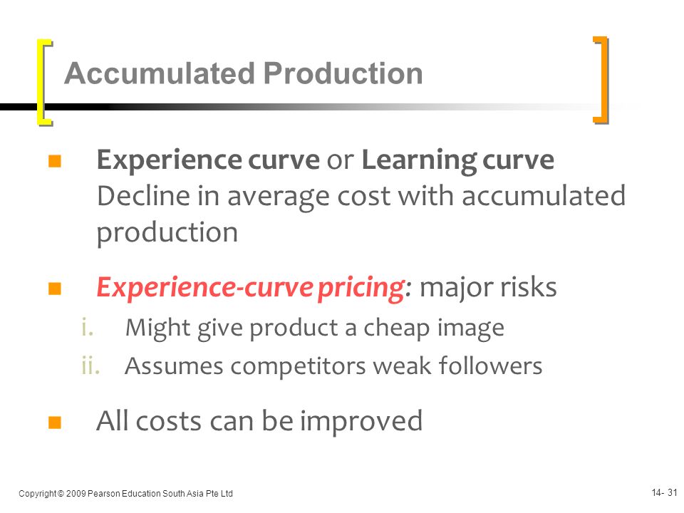 Copyright © 2009 Pearson Education South Asia Pte Ltd Experience curve or Learning curve Decline in average cost with accumulated production Experience-curve pricing: major risks i.