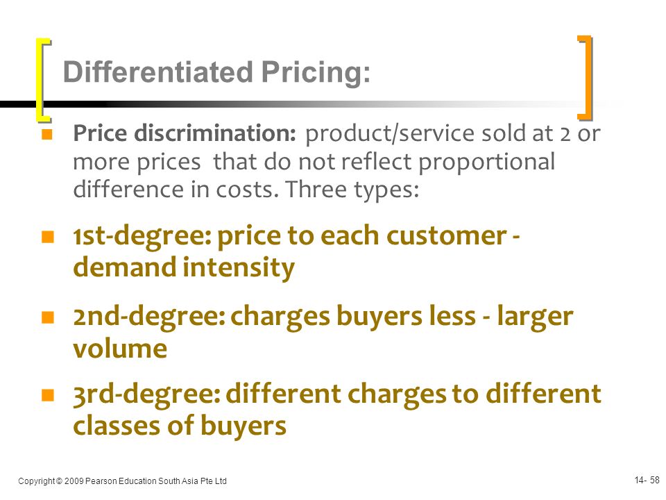 Copyright © 2009 Pearson Education South Asia Pte Ltd Differentiated Pricing: Price discrimination: product/service sold at 2 or more prices that do not reflect proportional difference in costs.