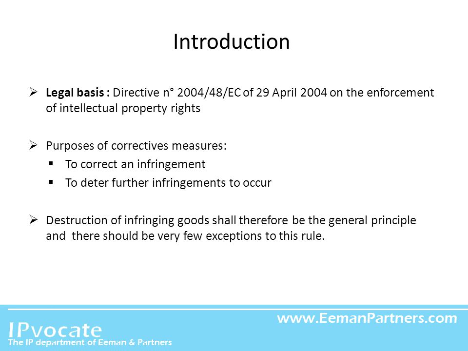 EEMAN & PARTNERS Introduction  Legal basis : Directive n° 2004/48/EC of 29 April 2004 on the enforcement of intellectual property rights  Purposes of correctives measures:  To correct an infringement  To deter further infringements to occur  Destruction of infringing goods shall therefore be the general principle and there should be very few exceptions to this rule.