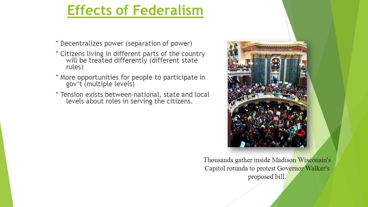Effects of Federalism * Decentralizes power (separation of power) * Citizens living in different parts of the country will be treated differently (different state rules) * More opportunities for people to participate in gov’t (multiple levels) * Tension exists between national, state and local levels about roles in serving the citizens.