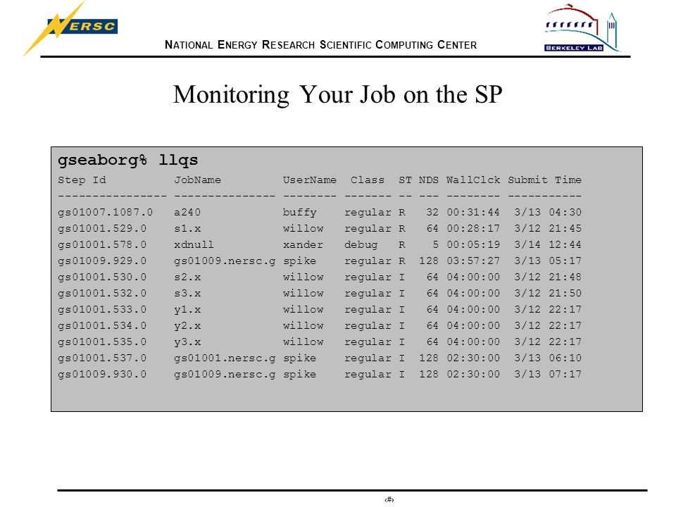 N ATIONAL E NERGY R ESEARCH S CIENTIFIC C OMPUTING C ENTER 24 Monitoring Your Job on the SP gseaborg% llqs Step Id JobName UserName Class ST NDS WallClck Submit Time gs a240 buffy regular R 32 00:31:44 3/13 04:30 gs s1.x willow regular R 64 00:28:17 3/12 21:45 gs xdnull xander debug R 5 00:05:19 3/14 12:44 gs gs01009.nersc.g spike regular R :57:27 3/13 05:17 gs s2.x willow regular I 64 04:00:00 3/12 21:48 gs s3.x willow regular I 64 04:00:00 3/12 21:50 gs y1.x willow regular I 64 04:00:00 3/12 22:17 gs y2.x willow regular I 64 04:00:00 3/12 22:17 gs y3.x willow regular I 64 04:00:00 3/12 22:17 gs gs01001.nersc.g spike regular I :30:00 3/13 06:10 gs gs01009.nersc.g spike regular I :30:00 3/13 07:17