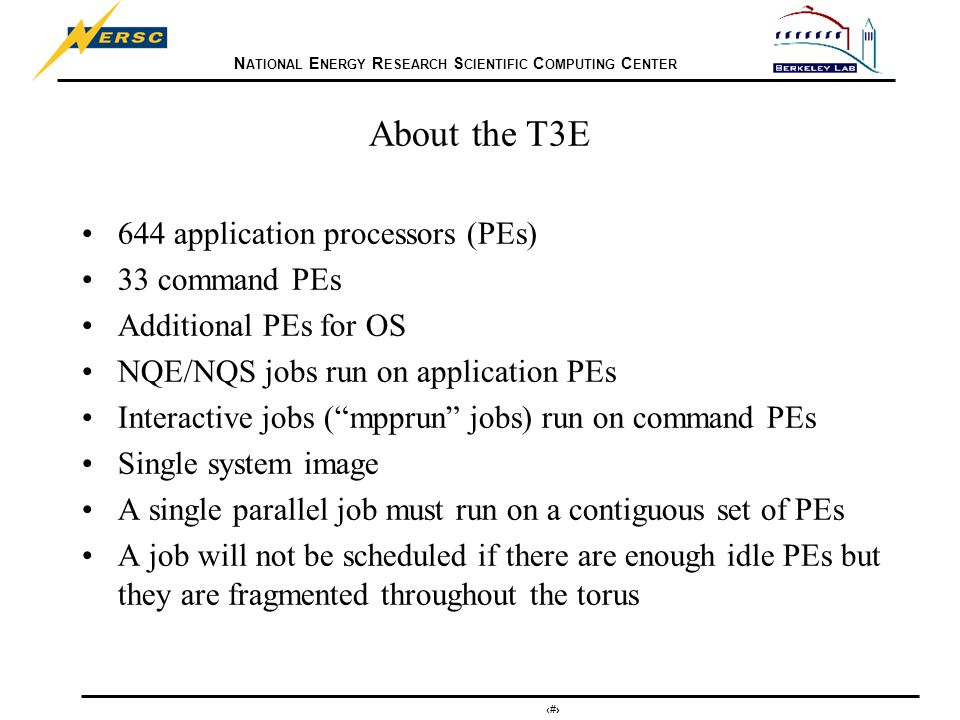 N ATIONAL E NERGY R ESEARCH S CIENTIFIC C OMPUTING C ENTER 3 About the T3E 644 application processors (PEs) 33 command PEs Additional PEs for OS NQE/NQS jobs run on application PEs Interactive jobs ( mpprun jobs) run on command PEs Single system image A single parallel job must run on a contiguous set of PEs A job will not be scheduled if there are enough idle PEs but they are fragmented throughout the torus