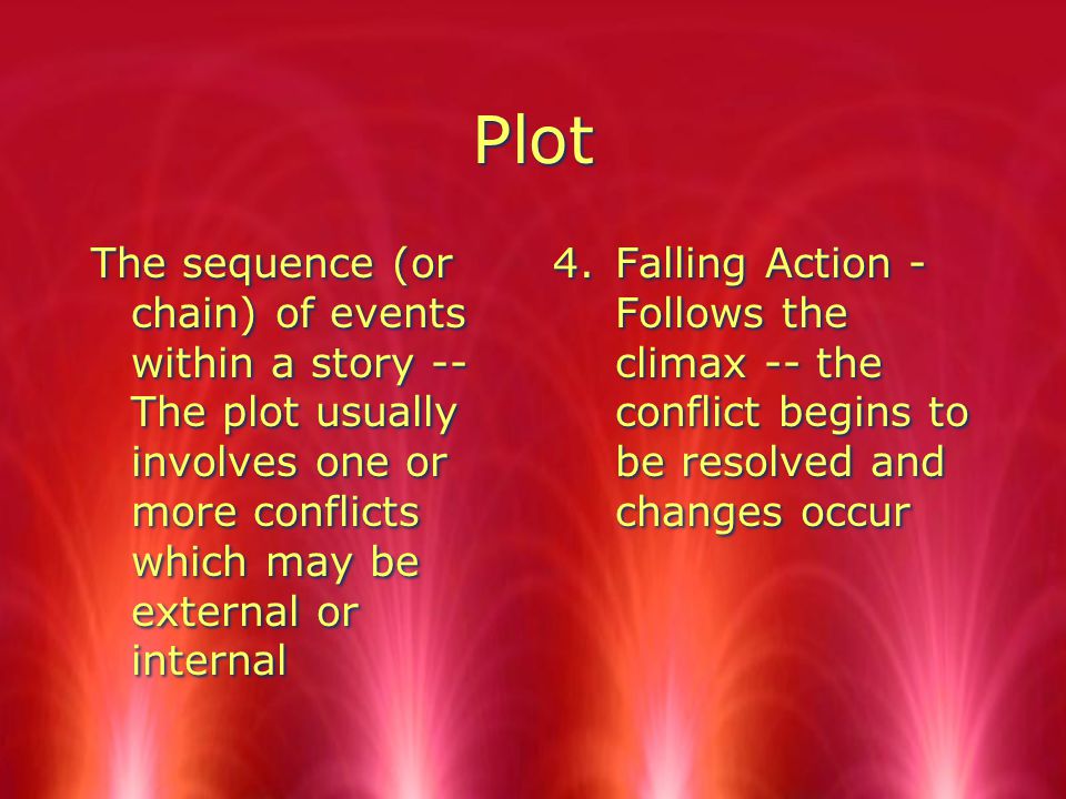 Plot The sequence (or chain) of events within a story -- The plot usually involves one or more conflicts which may be external or internal 4.Falling Action - Follows the climax -- the conflict begins to be resolved and changes occur