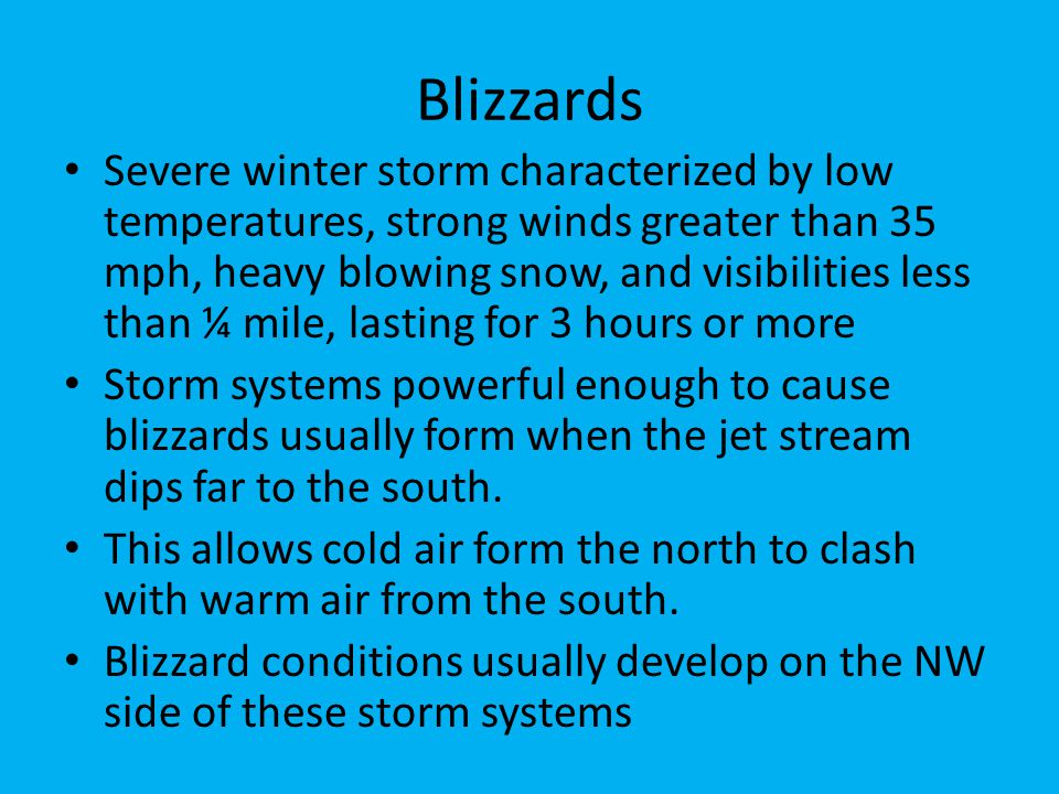 Blizzards Severe winter storm characterized by low temperatures, strong winds greater than 35 mph, heavy blowing snow, and visibilities less than ¼ mile, lasting for 3 hours or more Storm systems powerful enough to cause blizzards usually form when the jet stream dips far to the south.