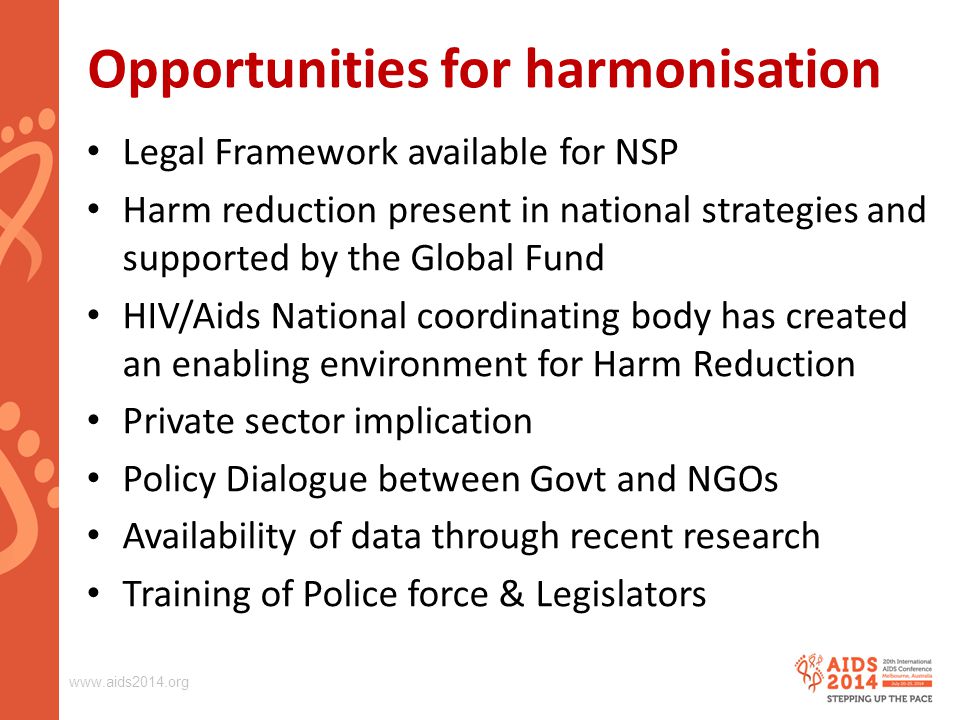 Opportunities for harmonisation Legal Framework available for NSP Harm reduction present in national strategies and supported by the Global Fund HIV/Aids National coordinating body has created an enabling environment for Harm Reduction Private sector implication Policy Dialogue between Govt and NGOs Availability of data through recent research Training of Police force & Legislators