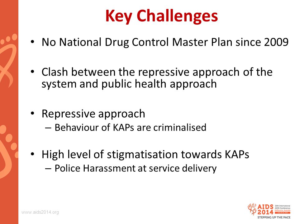 Key Challenges No National Drug Control Master Plan since 2009 Clash between the repressive approach of the system and public health approach Repressive approach – Behaviour of KAPs are criminalised High level of stigmatisation towards KAPs – Police Harassment at service delivery