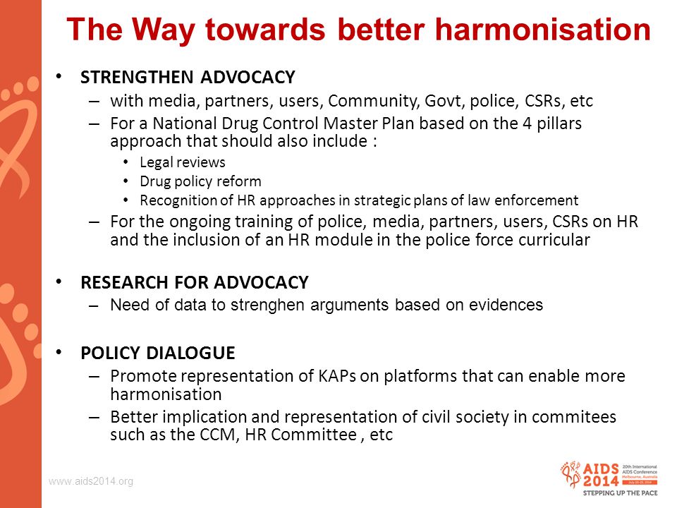 The Way towards better harmonisation STRENGTHEN ADVOCACY – with media, partners, users, Community, Govt, police, CSRs, etc – For a National Drug Control Master Plan based on the 4 pillars approach that should also include : Legal reviews Drug policy reform Recognition of HR approaches in strategic plans of law enforcement – For the ongoing training of police, media, partners, users, CSRs on HR and the inclusion of an HR module in the police force curricular RESEARCH FOR ADVOCACY –Need of data to strenghen arguments based on evidences POLICY DIALOGUE – Promote representation of KAPs on platforms that can enable more harmonisation – Better implication and representation of civil society in commitees such as the CCM, HR Committee, etc