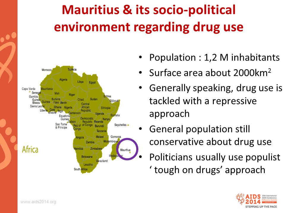 Mauritius & its socio-political environment regarding drug use Population : 1,2 M inhabitants Surface area about 2000km 2 Generally speaking, drug use is tackled with a repressive approach General population still conservative about drug use Politicians usually use populist ‘ tough on drugs’ approach
