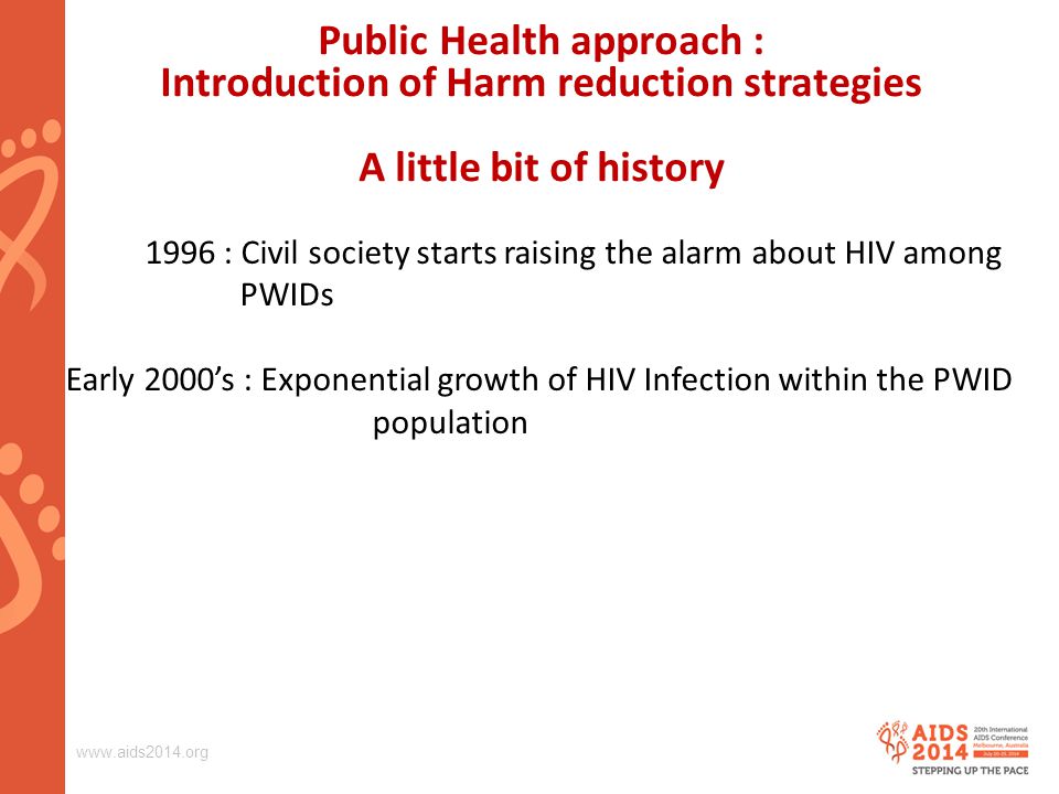 : Civil society starts raising the alarm about HIV among PWIDs Early 2000’s : Exponential growth of HIV Infection within the PWID population Public Health approach : Introduction of Harm reduction strategies A little bit of history