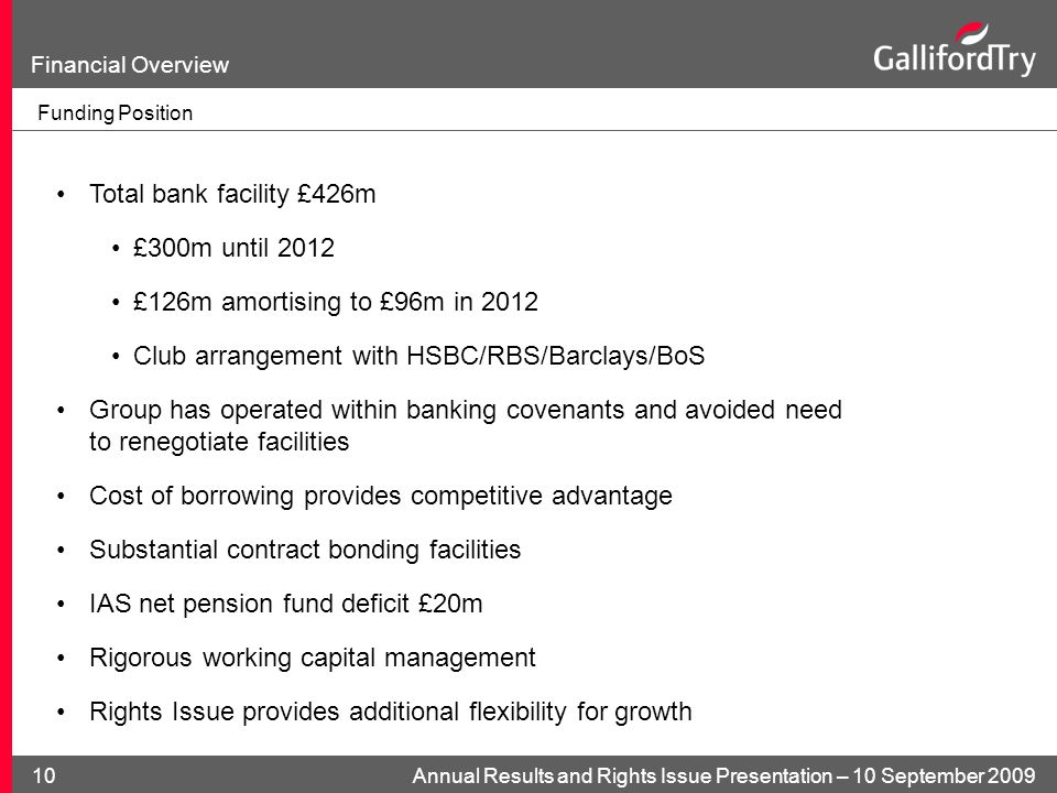 Annual Results and Rights Issue Presentation – 10 September Financial Overview Funding Position Total bank facility £426m £300m until 2012 £126m amortising to £96m in 2012 Club arrangement with HSBC/RBS/Barclays/BoS Group has operated within banking covenants and avoided need to renegotiate facilities Cost of borrowing provides competitive advantage Substantial contract bonding facilities IAS net pension fund deficit £20m Rigorous working capital management Rights Issue provides additional flexibility for growth