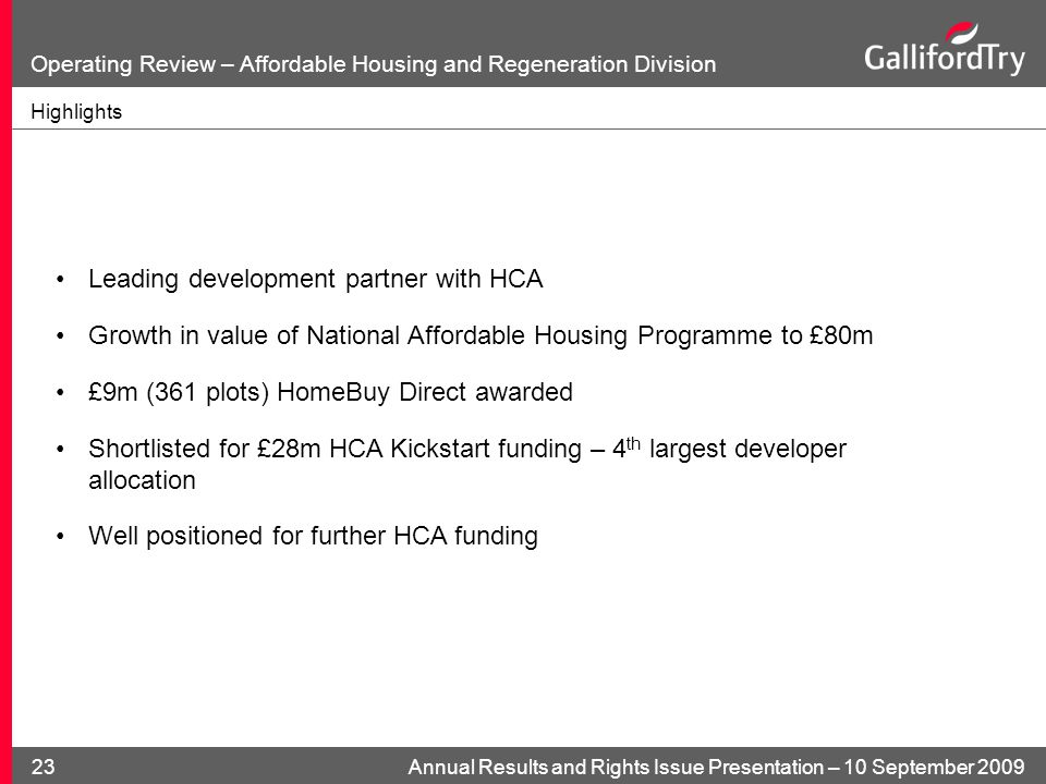 Annual Results and Rights Issue Presentation – 10 September Operating Review – Affordable Housing and Regeneration Division Highlights Leading development partner with HCA Growth in value of National Affordable Housing Programme to £80m £9m (361 plots) HomeBuy Direct awarded Shortlisted for £28m HCA Kickstart funding – 4 th largest developer allocation Well positioned for further HCA funding
