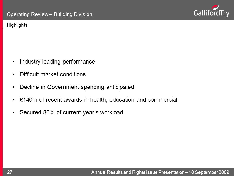 Annual Results and Rights Issue Presentation – 10 September Operating Review – Building Division Highlights Industry leading performance Difficult market conditions Decline in Government spending anticipated £140m of recent awards in health, education and commercial Secured 80% of current year’s workload