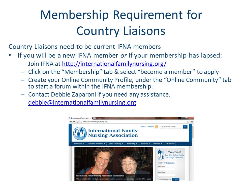 Membership Requirement for Country Liaisons Country Liaisons need to be current IFNA members If you will be a new IFNA member or if your membership has lapsed: – Join IFNA at   – Click on the Membership tab & select become a member to apply – Create your Online Community Profile, under the Online Community tab to start a forum within the IFNA membership.