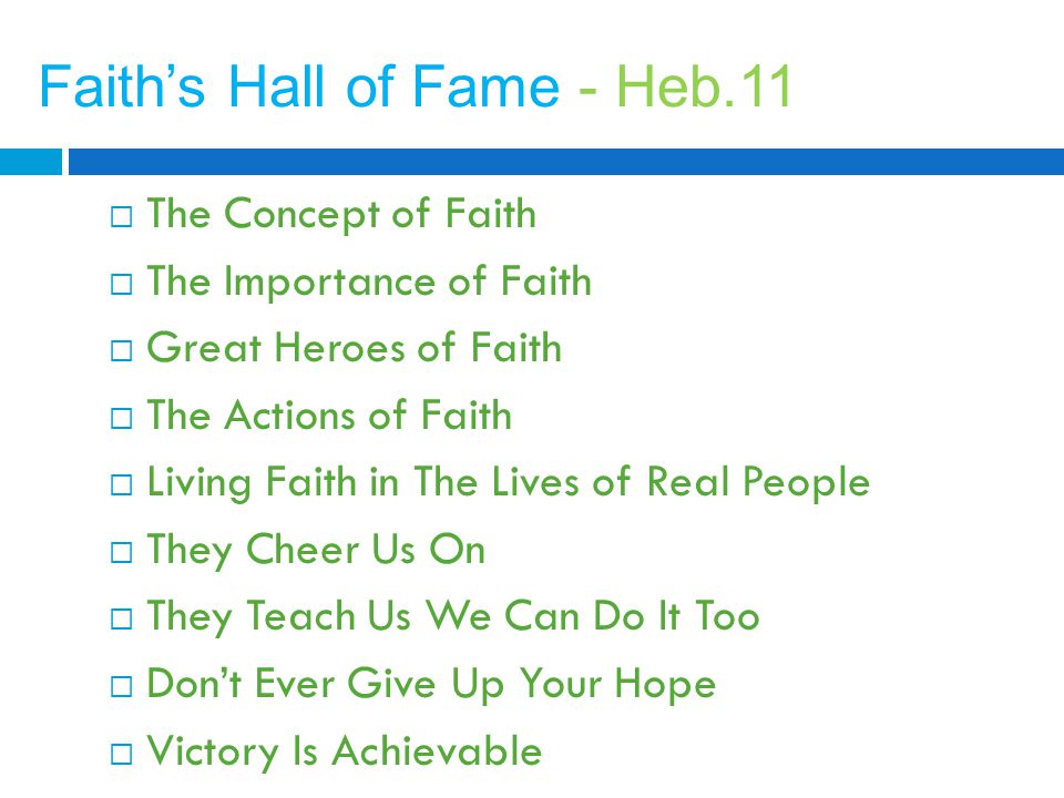 Faith’s Hall of Fame - Heb.11  The Concept of Faith  The Importance of Faith  Great Heroes of Faith  The Actions of Faith  Living Faith in The Lives of Real People  They Cheer Us On  They Teach Us We Can Do It Too  Don’t Ever Give Up Your Hope  Victory Is Achievable