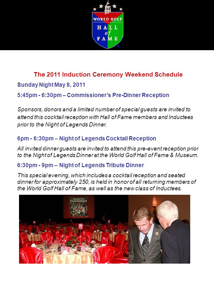 The 2011 Induction Ceremony Weekend Schedule Sunday Night May 8, :45pm - 6:30pm – Commissioner’s Pre-Dinner Reception Sponsors, donors and a limited number of special guests are invited to attend this cocktail reception with Hall of Fame members and Inductees prior to the Night of Legends Dinner.