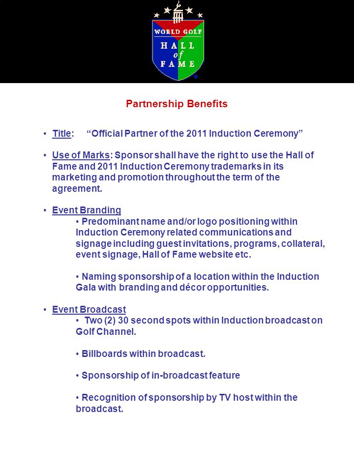Partnership Benefits Title: Official Partner of the 2011 Induction Ceremony Use of Marks: Sponsor shall have the right to use the Hall of Fame and 2011 Induction Ceremony trademarks in its marketing and promotion throughout the term of the agreement.